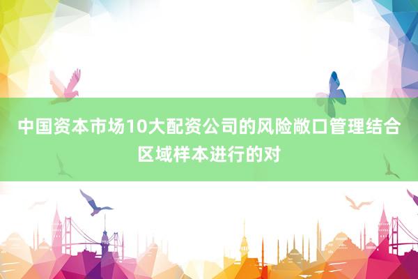 中国资本市场10大配资公司的风险敞口管理结合区域样本进行的对