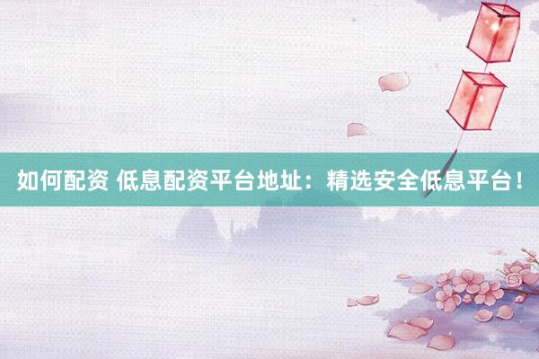 如何配资 低息配资平台地址：精选安全低息平台！