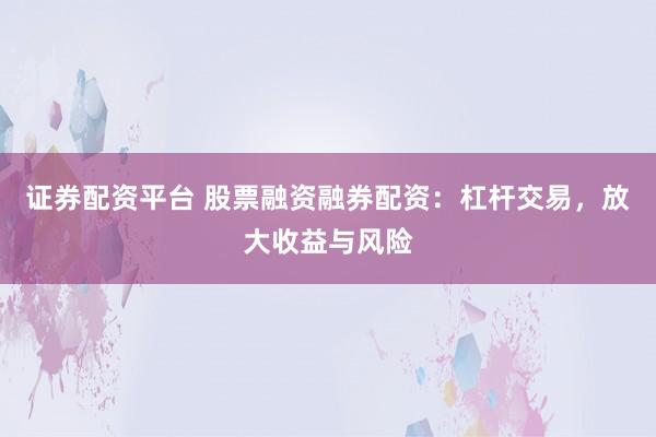 证券配资平台 股票融资融券配资：杠杆交易，放大收益与风险