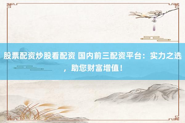 股票配资炒股看配资 国内前三配资平台：实力之选，助您财富增值！