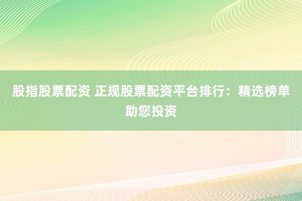 股指股票配资 正规股票配资平台排行：精选榜单助您投资