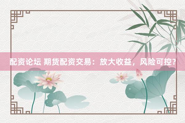 配资论坛 期货配资交易:放大收益,风险可控?