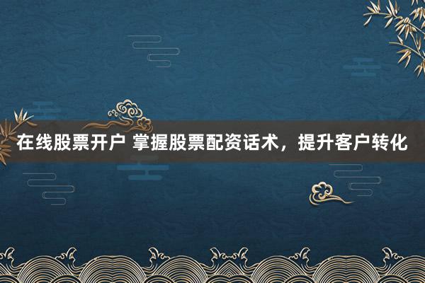 在线股票开户 掌握股票配资话术，提升客户转化