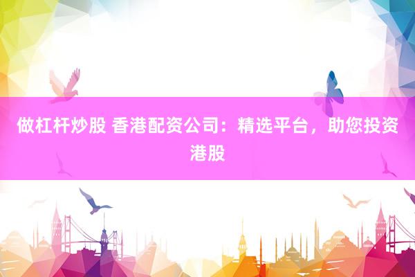 做杠杆炒股 香港配资公司:精选平台,助您投资港股