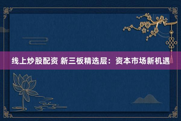 线上炒股配资 新三板精选层：资本市场新机遇
