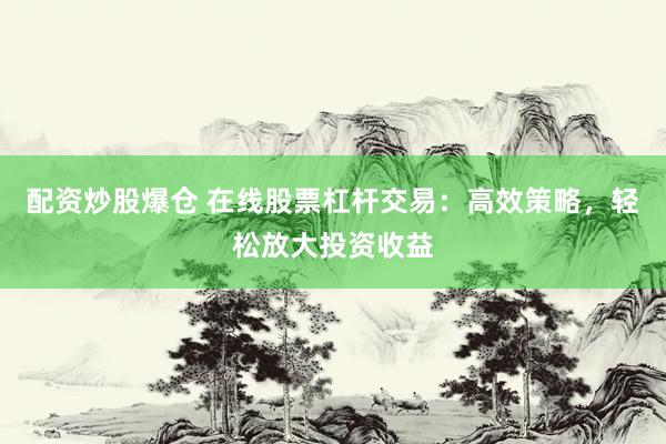 配资炒股爆仓 在线股票杠杆交易:高效策略,轻松放大投资收益