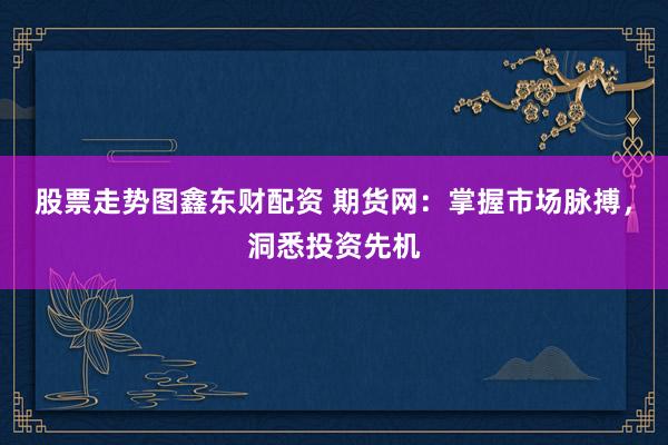 股票走势图鑫东财配资 期货网：掌握市场脉搏，洞悉投资先机