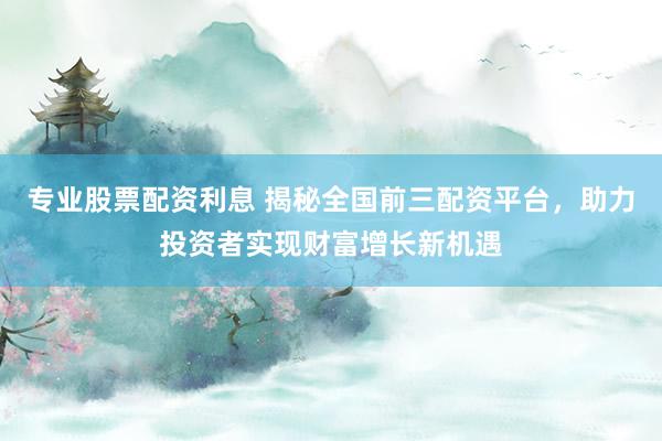 专业股票配资利息 揭秘全国前三配资平台,助力投资者实现财富增长新机遇