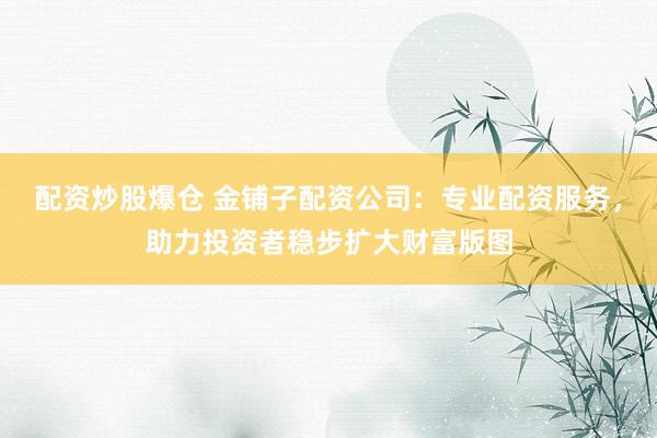 配资炒股爆仓 金铺子配资公司:专业配资服务,助力投资者稳步扩大财富版图
