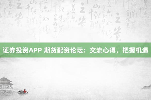 证券投资APP 期货配资论坛：交流心得，把握机遇