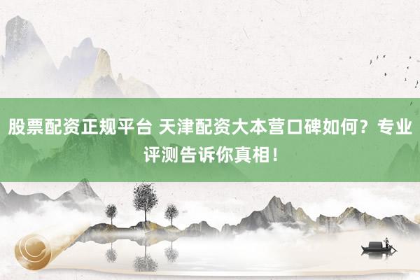 股票配资正规平台 天津配资大本营口碑如何？专业评测告诉你真相！