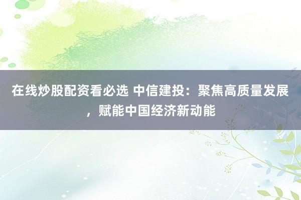 在线炒股配资看必选 中信建投：聚焦高质量发展，赋能中国经济新动能