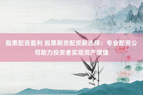 股票配资盈利 股票期货配资新选择：专业配资公司助力投资者实现资产增值