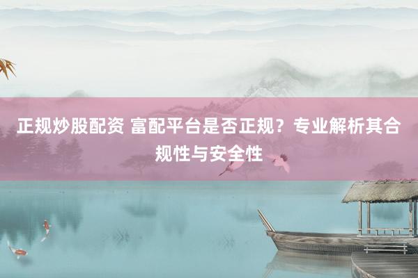 正规炒股配资 富配平台是否正规？专业解析其合规性与安全性