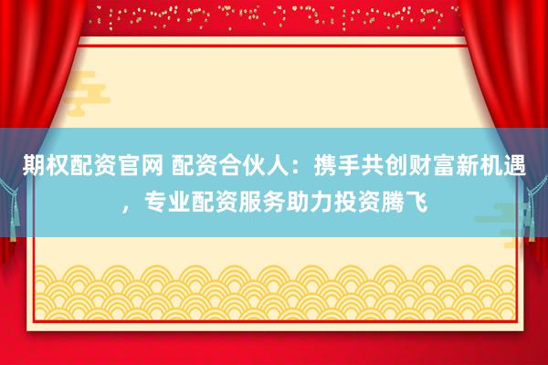 期权配资官网 配资合伙人：携手共创财富新机遇，专业配资服务助力投资腾飞