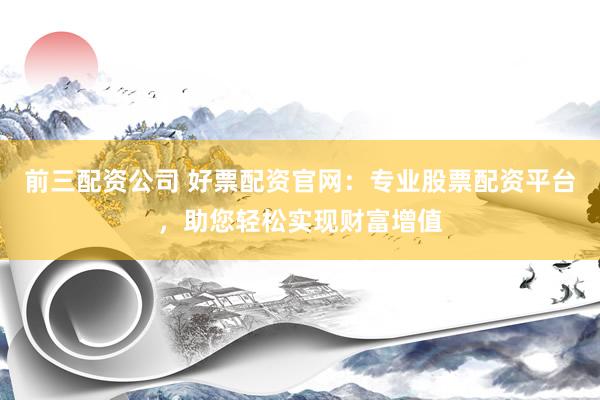 前三配资公司 好票配资官网：专业股票配资平台，助您轻松实现财富增值