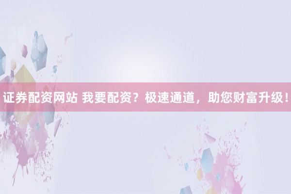 证券配资网站 我要配资？极速通道，助您财富升级！