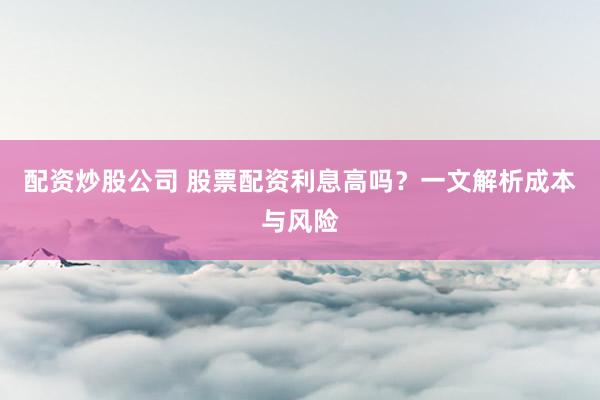 配资炒股公司 股票配资利息高吗？一文解析成本与风险