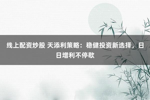 线上配资炒股 天添利策略：稳健投资新选择，日日增利不停歇