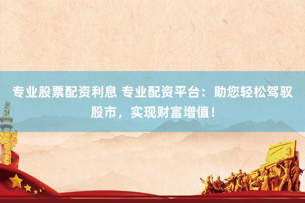 专业股票配资利息 专业配资平台：助您轻松驾驭股市，实现财富增值！