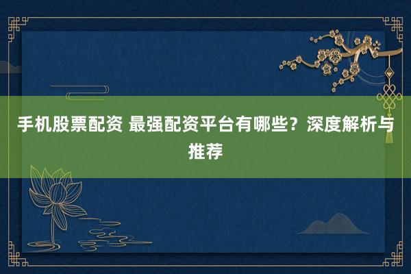 手机股票配资 最强配资平台有哪些？深度解析与推荐