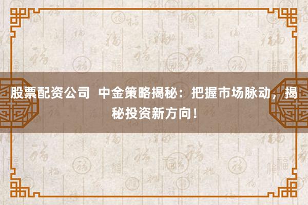 股票配资公司  中金策略揭秘：把握市场脉动，揭秘投资新方向！