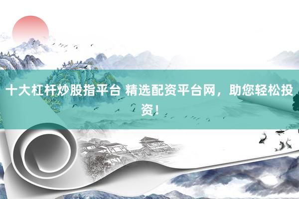 十大杠杆炒股指平台 精选配资平台网，助您轻松投资！