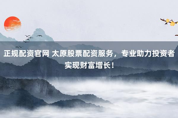 正规配资官网 太原股票配资服务，专业助力投资者实现财富增长！