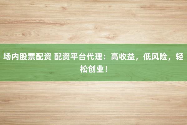 场内股票配资 配资平台代理：高收益，低风险，轻松创业！