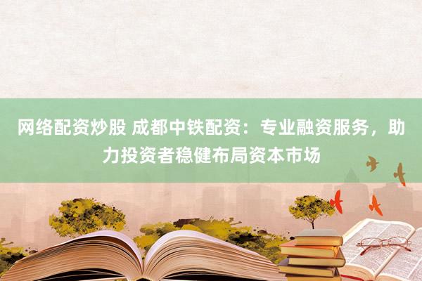 网络配资炒股 成都中铁配资：专业融资服务，助力投资者稳健布局资本市场