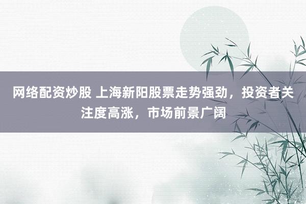 网络配资炒股 上海新阳股票走势强劲,投资者关注度高涨,市场前景广阔