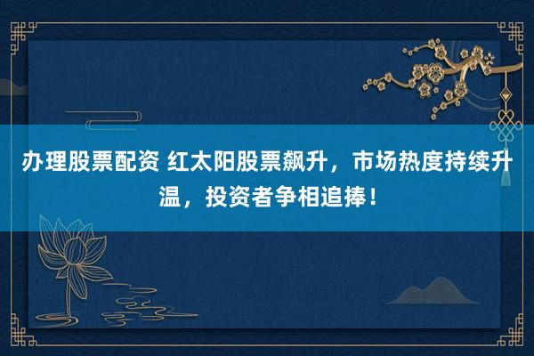 办理股票配资 红太阳股票飙升,市场热度持续升温,投资者争相追捧!