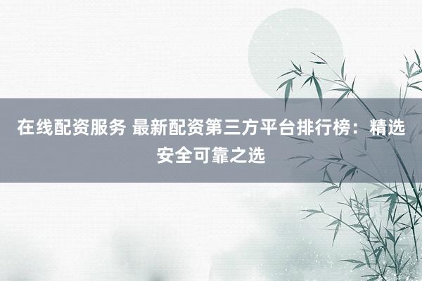 在线配资服务 最新配资第三方平台排行榜：精选安全可靠之选