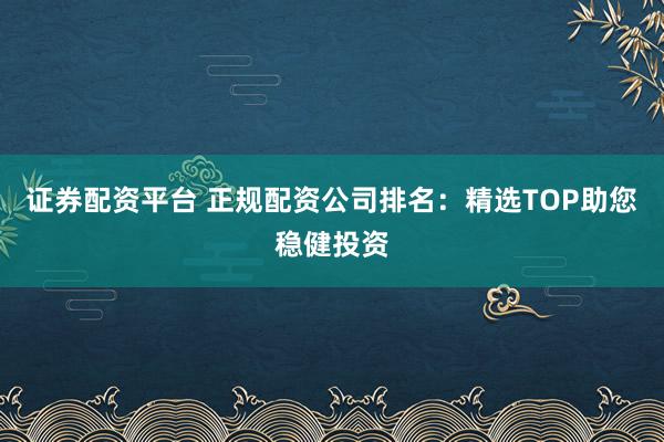 证券配资平台 正规配资公司排名:精选TOP助您稳健投资