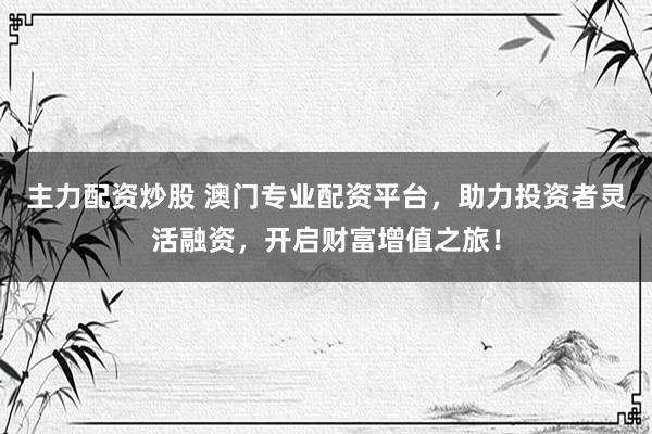 主力配资炒股 澳门专业配资平台，助力投资者灵活融资，开启财富增值之旅！