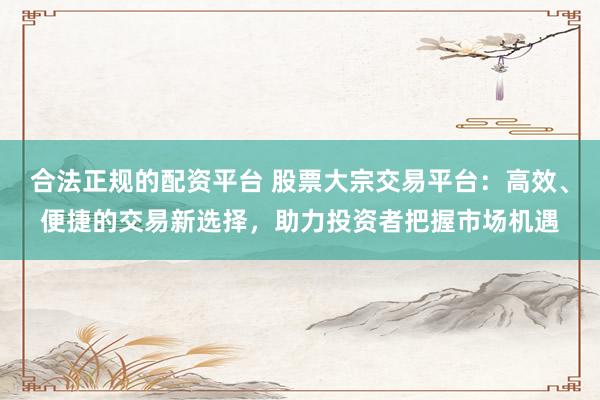 合法正规的配资平台 股票大宗交易平台：高效、便捷的交易新选择，助力投资者把握市场机遇