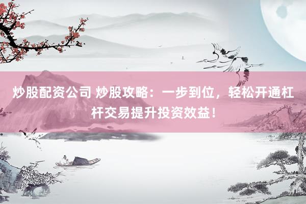 炒股配资公司 炒股攻略：一步到位，轻松开通杠杆交易提升投资效益！