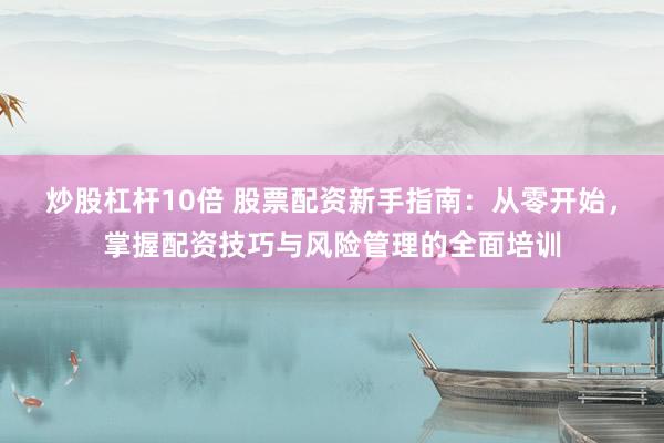 炒股杠杆10倍 股票配资新手指南：从零开始，掌握配资技巧与风险管理的全面培训