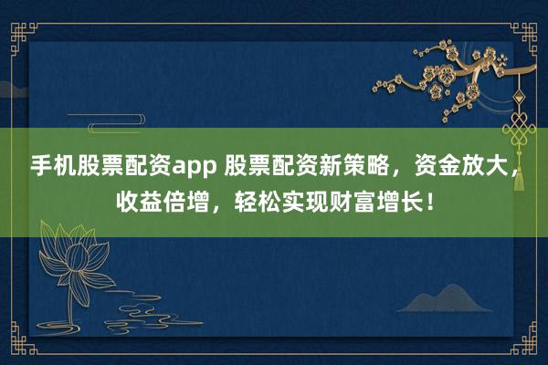 手机股票配资app 股票配资新策略，资金放大，收益倍增，轻松实现财富增长！
