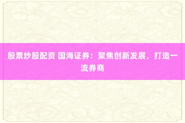 股票炒股配资 国海证券：聚焦创新发展，打造一流券商