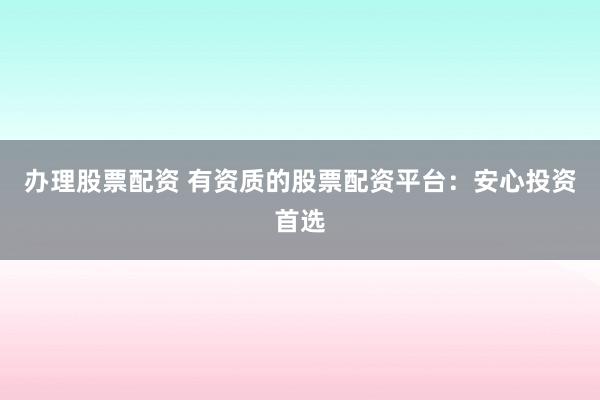 办理股票配资 有资质的股票配资平台：安心投资首选