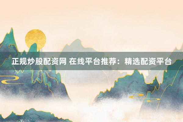 正规炒股配资网 在线平台推荐：精选配资平台