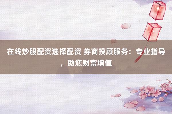 在线炒股配资选择配资 券商投顾服务：专业指导，助您财富增值
