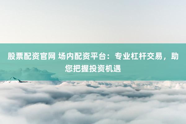 股票配资官网 场内配资平台：专业杠杆交易，助您把握投资机遇