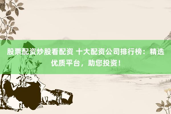 股票配资炒股看配资 十大配资公司排行榜：精选优质平台，助您投资！