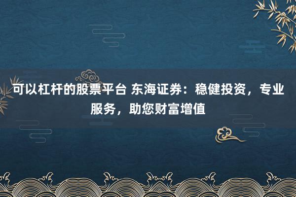 可以杠杆的股票平台 东海证券：稳健投资，专业服务，助您财富增值