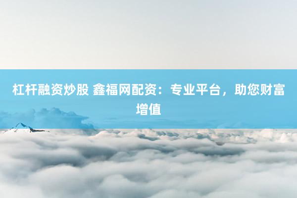 杠杆融资炒股 鑫福网配资:专业平台,助您财富增值